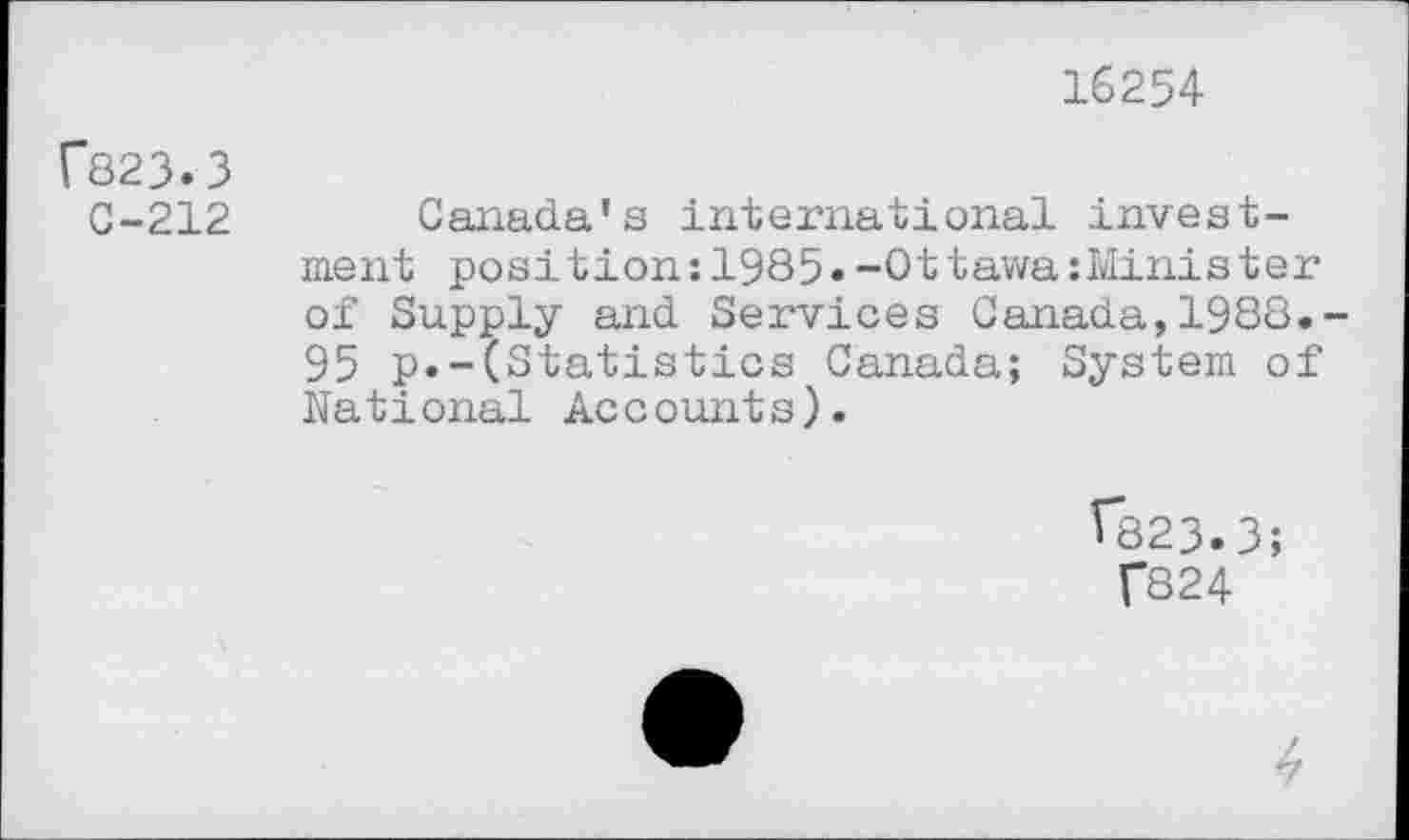 ﻿16254
r823.3
C-212 Canada's international investment position:1985»-Ottawa:Minister of Supply and Services Canada,1988.-95 p.-(Statistics Canada; System of National Accounts).
Î823.3;
T824